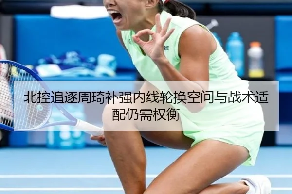 北控追逐周琦补强内线轮换空间与战术适配仍需权衡